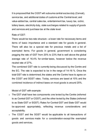 21
It is proposedthat the CGST will subsume central excise duty (Cenvat),
service tax, and additional duties of customs at the Central level; and
value-added tax, central sales tax, entertainment tax, luxury tax, octroi,
lottery taxes, electricity duty, state surcharges related to supply of goods
and services and purchase tax at the state level.
Rate of GST:
There would be two-rate structure –a lower rate for necessary items and
items of basic importance and a standard rate for goods in general.
There will also be a special rate for precious metals and a list of
exempted items. For goods in general, government is considering
pegging the rate of GST from 20% to 23% that is well above the global
average rate of 16.4% for similar taxes, however below the revenue
neutral rate of 27%.
The combined GST rate is currently being discussed by the Centre and
the EC. The rate is expected to be in the range of 14-16 %. Once the
total GST rate is determined,the states and the Centre have to agree on
the CGST and SGST rates. Today, services are taxed at 10% and the
combined incidence of indirect taxes on most goods is around 20%.
Model of GST with example:
 The GST shall have two components:one levied by the Centre (referred
to as Central GST or CGST), and the other levied by the States (referred
to as State GST or SGST). Rates for Central GST and State GST would
be approved appropriately, reflecting revenue considerations and
acceptability.
 The CGST and the SGST would be applicable to all transactions of
goods and services made for a consideration except the exempted
goods and services.
 