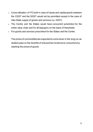 22
 Cross utilization of ITC both in case of Inputs and capital goods between
the CGST and the SGST would not be permitted except in the case of
inter-State supply of goods and services (i.e. IGST).
 The Centre and the States would have concurrent jurisdiction for the
entire value chain and for all taxpayers on the basis of thresholds
 For goods and services prescribed for the States and the Centre.
The prices of commoditiesare expected to come down in the long run as
dealers pass on the benefits of reduced tax incidence to consumers by
slashing the prices of goods.
 