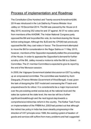 23
Process of implementation and Roadmap
The Constitution (One Hundred and Twenty-second Amendment)Bill,
2014 was introduced in the Lok Sabha by Finance Minister Arun
Jaitley on 19 December2014.The Bill was passed by the House on 6
May 2015, receiving 352 votes for and 37 against. All 37 no votes came
from members ofthe AIADMK.The Indian National Congress party
opposed the Bill and boycotted the vote, its members leaving the House
before voting began. Although the BJD and the CPI(M) had previously
opposed the Bill, they cast votes in favour. The Government attempted
to move the Bill for considerationin the Rajya Sabha on 11 May 2015,
however, members of the Oppositionrepeatedlystalled the proceedings
of the House. In order to appease the Opposition's demand for further
scrutiny of the Bill, Jaitley moved a motion to referthe Bill to a Select
Committee.The 21 memberCommittee is expected to give its report by
the end of the Monsoon session.
In 2000,the Vajpayee Government started discussionon GST by setting
up an empowered committee.The committee was headed by Asim
Dasgupta, (Finance Minister,Government of WestBengal). It was given
the task of designing the GST modeland overseeing the IT back-end
preparednessforits rollout. It is consideredto be a major improvement
over the pre-existing central excise duty at the national level and the
sales tax system at the state level, the new tax will be a further
significant breakthrough and the next logical step towards a
comprehensive indirecttax reform in the country. The Kelkar Task Force
on implementation of the FRBM Act, 2003 had pointed out that although
the indirect tax policy in India has been steadily progressing in the
direction of VAT principle since 1986,the existing system of taxation of
goods and services still suffers from many problems and had suggested
 