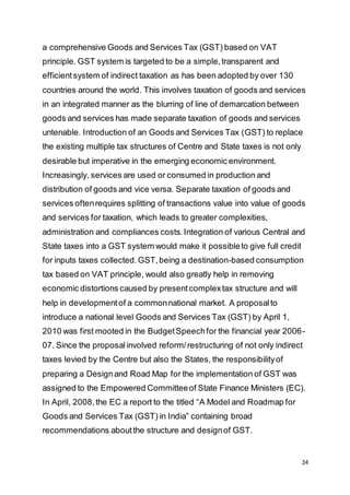 24
a comprehensive Goods and Services Tax (GST) based on VAT
principle. GST system is targeted to be a simple,transparent and
efficientsystem of indirect taxation as has been adopted by over 130
countries around the world. This involves taxation of goods and services
in an integrated manner as the blurring of line of demarcation between
goods and services has made separate taxation of goods and services
untenable. Introduction of an Goods and Services Tax (GST) to replace
the existing multiple tax structures of Centre and State taxes is not only
desirable but imperative in the emerging economic environment.
Increasingly, services are used or consumed in production and
distribution of goods and vice versa. Separate taxation of goods and
services oftenrequires splitting of transactions value into value of goods
and services for taxation, which leads to greater complexities,
administration and compliances costs.Integration of various Central and
State taxes into a GST system would make it possibleto give full credit
for inputs taxes collected.GST,being a destination-based consumption
tax based on VAT principle, would also greatly help in removing
economic distortions caused by presentcomplextax structure and will
help in developmentof a commonnational market. A proposalto
introduce a national level Goods and Services Tax (GST) by April 1,
2010 was first mooted in the BudgetSpeechfor the financial year 2006-
07. Since the proposalinvolved reform/restructuring of not only indirect
taxes levied by the Centre but also the States, the responsibilityof
preparing a Designand Road Map for the implementation of GST was
assigned to the Empowered Committeeof State Finance Ministers (EC).
In April, 2008,the EC a report to the titled “A Model and Roadmap for
Goods and Services Tax (GST) in India” containing broad
recommendations aboutthe structure and designof GST.
 