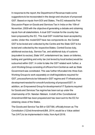 25
In response to the report, the Department of Revenue made some
suggestions to be incorporated in the design and structure of proposed
GST. Based on inputs from GOI and States, The EC released its First
DiscussionPaper on Goods and Services Tax in India on the 10th of
November, 2009 with the objective of generating a debate and obtaining
inputs from all stakeholders. A dual GST module for the country has
been proposed by the EC. This dual GST modelhas been accepted by
centre. Under this modelGST have two components viz. the Central
GST to be levied and collected bythe Centre and the State GST to be
levied and collected by the respective States. Central Excise duty,
additional excise duty, Service Tax, and additional duty of customs
(equivalent to excise), State VAT,entertainment tax, taxes on lotteries,
betting and gambling and entry tax (not levied by local bodies)would be
subsumed within GST. In order to take the GST related work further, a
Joint Working Group consisting of officers from Central as well as State
Government was constituted. This was further trifurcated into three Sub-
Working Groups to work separately on draft legislations required for
GST, process/formsto be followed in GST regime and IT infrastructure
developmentneeded for smoothfunctioning of proposedGST.In
addition, an Empowered Group fordevelopmentof IT Systems required
for Goods and Services Tax regime has been set up under the
chairmanship of Dr. Nandan Nilekani. A draft of the Constitutional
AmendmentBill has been prepared and has beensent to the EC for
obtaining views of the States.
The Goods and Service Tax Bill or GST Bill, officially known as The
Constitution (122nd Amendment)Bill, 2014,would be a Value added
Tax (VAT) to be implemented in India, from April 2016.
 