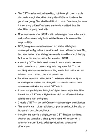 28
 The GST is a destination based tax, not the origin one. In such
circumstances,it should be clearly identifiable as to where the
goods are going. This shall be difficult in case of services,because
it is not easy to identify where a service is provided,thus this
should be properly dealt with.
 More awareness about GST and its advantages have to be made,
and professionals really have to take the onus to assume this
responsibility.
 GST, being a consumption-basedtax, states with higher
consumptionof goods and services will have better revenues. So,
the co-operationfrom state governments would be one of the key
factors for the successfulimplementation of GST
 Assuming GST at 20%,services would see a rise in tax rates
while manufactured consumergoods may see a fall. The two
are likely to offseteach other resulting in a limited net impact on
inflation based on the consumerprice index.
 But actual impact on inflation can’t be known with certainty as
much depends on how the change in tax rates is passed on to
consumers and what the actual GST rate is.
 If there is a partial pass through of higher taxes, impact could be
limited, but if GST rate is higher than 18-22%,effecton inflation
can be more than anticipated
 2 levels of GST—state and Centre—means multiple compliances.
 This could mean not just stricter compliance and audit but also an
increase in costof compliance.
 Globally, the norm is a single, central GST. The jury is still out
whether the central and state governments will function on a
commonplatform due to existing cultural and operational
differences.
 