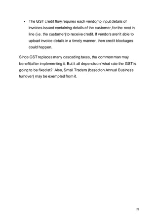 29
 The GST credit flow requires each vendor to input details of
invoices issued containing details of the customer,for the next in
line (i.e. the customer)to receive credit. If vendors aren’t able to
upload invoice details in a timely manner, then credit blockages
could happen.
Since GST replaces many cascading taxes, the commonman may
benefitafter implementing it. But it all depends on ‘what rate the GST is
going to be fixed at?’ Also,Small Traders (based on Annual Business
turnover) may be exempted from it.
 