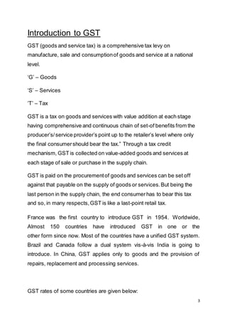 3
Introduction to GST
GST (goods and service tax) is a comprehensive tax levy on
manufacture, sale and consumptionof goods and service at a national
level.
‘G’ – Goods
‘S’ – Services
‘T’ – Tax
GST is a tax on goods and services with value addition at each stage
having comprehensive and continuous chain of set-of benefits from the
producer’s/service provider’s point up to the retailer’s level where only
the final consumershould bear the tax.” Through a tax credit
mechanism, GST is collected on value-added goods and services at
each stage of sale or purchase in the supply chain.
GST is paid on the procurementof goods and services can be set off
against that payable on the supply of goods or services.But being the
last person in the supply chain, the end consumerhas to bear this tax
and so, in many respects,GST is like a last-point retail tax.
France was the first country to introduce GST in 1954. Worldwide,
Almost 150 countries have introduced GST in one or the
other form since now. Most of the countries have a unified GST system.
Brazil and Canada follow a dual system vis-à-vis India is going to
introduce. In China, GST applies only to goods and the provision of
repairs, replacement and processing services.
GST rates of some countries are given below:
 