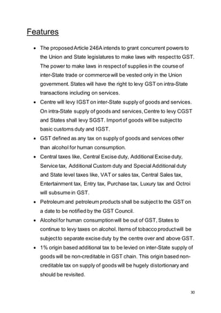 30
Features
 The proposedArticle 246A intends to grant concurrent powers to
the Union and State legislatures to make laws with respectto GST.
The power to make laws in respectof supplies in the course of
inter-State trade or commercewill be vested only in the Union
government. States will have the right to levy GST on intra-State
transactions including on services.
 Centre will levy IGST on inter-State supply of goods and services.
On intra-State supply of goods and services,Centre to levy CGST
and States shall levy SGST. Importof goods will be subjectto
basic customs duty and IGST.
 GST defined as any tax on supply of goods and services other
than alcohol for human consumption.
 Central taxes like, Central Excise duty, Additional Excise duty,
Service tax, Additional Custom duty and Special Additional duty
and State level taxes like, VAT or sales tax, Central Sales tax,
Entertainment tax, Entry tax, Purchase tax, Luxury tax and Octroi
will subsume in GST.
 Petroleum and petroleum products shall be subject to the GST on
a date to be notified by the GST Council.
 Alcoholfor human consumptionwill be out of GST, States to
continue to levy taxes on alcohol. Items of tobacco productwill be
subjectto separate excise duty by the centre over and above GST.
 1% origin based additional tax to be levied on inter-State supply of
goods will be non-creditable in GST chain. This origin based non-
creditable tax on supply of goods will be hugely distortionary and
should be revisited.
 