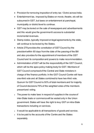 31
 Provision for removing imposition of entry tax / Octroi across India.
 Entertainment tax, imposed byStates on movie, theatre, etc will be
subsumed in GST, but taxes on entertainment at panchayat,
municipality or district level to continue.
 GST may be levied on the sale of newspapers and advertisements
and this would give the government’s access to substantial
incremental revenues.
 Stamp duties, typically imposed on legal agreements by the state,
will continue to be levied by the States.
 Article 279 provides the constitution of GST Council by the
presidentwithin 60 days from the date of the passing of the Bill
and also provides for the appointment of members of the GST
Council and its compositionand powers to make recommendation.
 Administration of GST will be the responsibilityof the GST Council,
which will be the apex policy making body for GST. Members of
GST Council comprisedof the Central and State ministers in
charge of the finance portfolio.In the GST Council Centre will have
one-third vote and all States combined to have two-third vote.
Quorum for GST Council is 50% of total members and for majority
of Council decisions 75% of the weighted votes of the members
presentand voting.
 The power to make laws in respectof supplies in the course of
inter-State trade or commercewill be vested only in the Union
government. States will have the right to levy GST on intra-State
transactions including on services.
 It would be applicable to all transactions of goods and service.
 It to be paid to the accounts of the Centre and the States
separately.
 