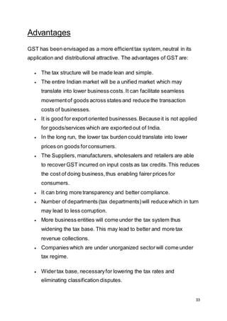 33
Advantages
GST has been envisaged as a more efficienttax system,neutral in its
application and distributional attractive. The advantages of GST are:
 The tax structure will be made lean and simple.
 The entire Indian market will be a unified market which may
translate into lower business costs.It can facilitate seamless
movementof goods across states and reduce the transaction
costs of businesses.
 It is good for export oriented businesses.Because it is not applied
for goods/services which are exported out of India.
 In the long run, the lower tax burden could translate into lower
prices on goods forconsumers.
 The Suppliers, manufacturers, wholesalers and retailers are able
to recoverGST incurred on input costs as tax credits.This reduces
the cost of doing business,thus enabling fairer prices for
consumers.
 It can bring more transparency and better compliance.
 Number of departments (tax departments)will reduce which in turn
may lead to less corruption.
 More business entities will come under the tax system thus
widening the tax base. This may lead to better and more tax
revenue collections.
 Companies which are under unorganized sectorwill come under
tax regime.
 Widertax base, necessaryfor lowering the tax rates and
eliminating classification disputes.
 