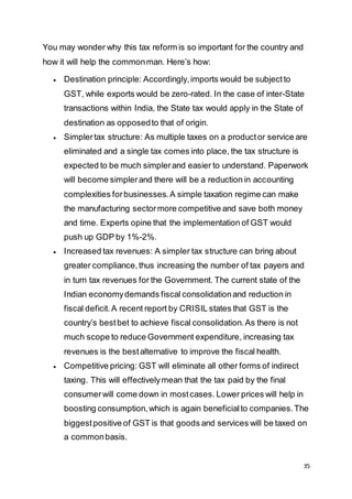35
You may wonder why this tax reform is so important for the country and
how it will help the commonman. Here’s how:
 Destination principle: Accordingly,imports would be subjectto
GST, while exports would be zero-rated. In the case of inter-State
transactions within India, the State tax would apply in the State of
destination as opposedto that of origin.
 Simplertax structure: As multiple taxes on a productor service are
eliminated and a single tax comes into place, the tax structure is
expected to be much simplerand easier to understand. Paperwork
will become simplerand there will be a reduction in accounting
complexities forbusinesses.A simple taxation regime can make
the manufacturing sectormore competitive and save both money
and time. Experts opine that the implementation of GST would
push up GDP by 1%-2%.
 Increased tax revenues: A simpler tax structure can bring about
greater compliance,thus increasing the number of tax payers and
in turn tax revenues for the Government. The current state of the
Indian economydemands fiscal consolidationand reduction in
fiscal deficit.A recent report by CRISIL states that GST is the
country’s bestbet to achieve fiscal consolidation.As there is not
much scope to reduce Government expenditure, increasing tax
revenues is the bestalternative to improve the fiscal health.
 Competitive pricing: GST will eliminate all other forms of indirect
taxing. This will effectivelymean that the tax paid by the final
consumerwill come down in mostcases. Lower prices will help in
boosting consumption,which is again beneficialto companies.The
biggestpositive of GST is that goods and services will be taxed on
a commonbasis.
 