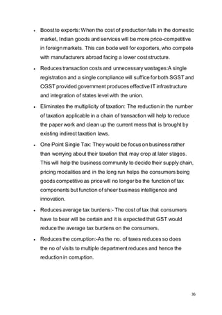 36
 Boostto exports:When the cost of productionfalls in the domestic
market, Indian goods and services will be more price-competitive
in foreignmarkets. This can bode well for exporters,who compete
with manufacturers abroad facing a lower coststructure.
 Reduces transaction costs and unnecessary wastages:A single
registration and a single compliance will suffice forboth SGST and
CGST provided government produces effective IT infrastructure
and integration of states level with the union.
 Eliminates the multiplicity of taxation: The reduction in the number
of taxation applicable in a chain of transaction will help to reduce
the paper work and clean up the current mess that is brought by
existing indirect taxation laws.
 One Point Single Tax: They would be focus on business rather
than worrying about their taxation that may crop at later stages.
This will help the business community to decide their supply chain,
pricing modalities and in the long run helps the consumers being
goods competitive as price will no longer be the function of tax
components but function of sheer business intelligence and
innovation.
 Reduces average tax burdens:- The cost of tax that consumers
have to bear will be certain and it is expected that GST would
reduce the average tax burdens on the consumers.
 Reduces the corruption:-As the no. of taxes reduces so does
the no of visits to multiple department reduces and hence the
reduction in corruption.
 