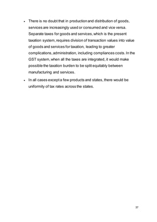 37
 There is no doubt that in productionand distribution of goods,
services are increasingly used or consumed and vice versa.
Separate taxes for goods and services,which is the present
taxation system,requires division of transaction values into value
of goods and services for taxation, leading to greater
complications,administration, including compliances costs.In the
GST system,when all the taxes are integrated, it would make
possible the taxation burden to be split equitably between
manufacturing and services.
 In all cases excepta few products and states, there would be
uniformity of tax rates across the states.
 