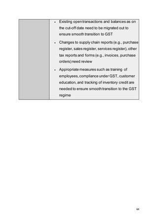 44
 Existing opentransactions and balances as on
the cut-off date need to be migrated out to
ensure smooth transition to GST
 Changes to supply chain reports (e.g., purchase
register, sales register, services register), other
tax reports and forms (e.g., invoices, purchase
orders)need review
 Appropriate measures such as training of
employees,compliance under GST, customer
education, and tracking of inventory credit are
needed to ensure smoothtransition to the GST
regime
 