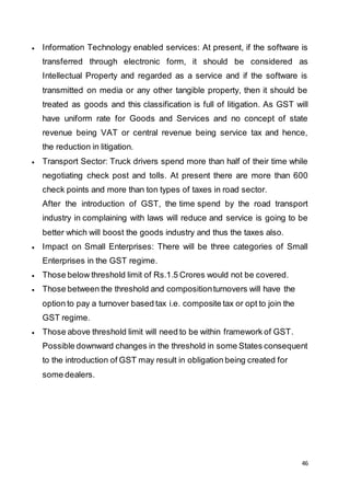 46
 Information Technology enabled services: At present, if the software is
transferred through electronic form, it should be considered as
Intellectual Property and regarded as a service and if the software is
transmitted on media or any other tangible property, then it should be
treated as goods and this classification is full of litigation. As GST will
have uniform rate for Goods and Services and no concept of state
revenue being VAT or central revenue being service tax and hence,
the reduction in litigation.
 Transport Sector: Truck drivers spend more than half of their time while
negotiating check post and tolls. At present there are more than 600
check points and more than ton types of taxes in road sector.
After the introduction of GST, the time spend by the road transport
industry in complaining with laws will reduce and service is going to be
better which will boost the goods industry and thus the taxes also.
 Impact on Small Enterprises: There will be three categories of Small
Enterprises in the GST regime.
 Those below threshold limit of Rs.1.5 Crores would not be covered.
 Those between the threshold and compositionturnovers will have the
option to pay a turnover based tax i.e. composite tax or opt to join the
GST regime.
 Those above threshold limit will need to be within framework of GST.
Possible downward changes in the threshold in some States consequent
to the introduction of GST may result in obligation being created for
some dealers.
 