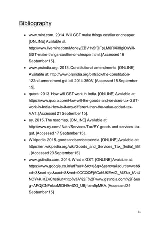 51
Bibliography
 www.mint.com. 2014. Will GST make things costlier or cheaper.
[ONLINE] Available at:
http://www.livemint.com/Money/ZBV1v5fDFpLM6RlXil8giO/Will-
GST-make-things-costlier-or-cheaper.html.[Accessed16
September15].
 www.prsindia.org. 2013. Constitutional amendments.[ONLINE]
Available at: http://www.prsindia.org/billtrack/the-constitution-
122nd-amendment-gst-bill-2014-3505/.[Accessed15 September
15].
 quora. 2013. How will GST work in India. [ONLINE] Available at:
https://www.quora.com/How-will-the-goods-and-sevices-tax-GST-
work-in-India-How-is-it-any-different-than-the-value-added-tax-
VAT. [Accessed 21 September15].
 ey. 2015. The roadmap. [ONLINE] Available at:
http://www.ey.com/IN/en/Services/Tax/EY-goods-and-services-tax-
gst. [Accessed 17 September15].
 Wikipedia.2015.goodsandservicetaxindia. [ONLINE] Available at:
https://en.wikipedia.org/wiki/Goods_and_Services_Tax_(India)_Bill
. [Accessed 23 September15].
 www.gstindia.com. 2014. What is GST. [ONLINE] Available at:
https://www.google.co.in/url?sa=t&rct=j&q=&esrc=s&source=web&
cd=3&cad=rja&uact=8&ved=0CCQQFjACahUKEwiG_MiZko_IAhU
NCY4KHfZ4Chs&url=http%3A%2F%2Fwww.gstindia.com%2F&us
g=AFQjCNFeIaxMfDH9vrlZO_UBj-ben5pMKA.[Accessed24
September15]
 