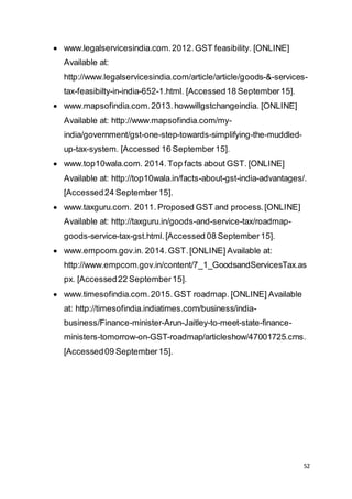 52
 www.legalservicesindia.com.2012.GST feasibility. [ONLINE]
Available at:
http://www.legalservicesindia.com/article/article/goods-&-services-
tax-feasibilty-in-india-652-1.html. [Accessed18 September15].
 www.mapsofindia.com.2013.howwillgstchangeindia. [ONLINE]
Available at: http://www.mapsofindia.com/my-
india/government/gst-one-step-towards-simplifying-the-muddled-
up-tax-system. [Accessed 16 September15].
 www.top10wala.com. 2014. Top facts about GST. [ONLINE]
Available at: http://top10wala.in/facts-about-gst-india-advantages/.
[Accessed24 September15].
 www.taxguru.com. 2011. Proposed GST and process.[ONLINE]
Available at: http://taxguru.in/goods-and-service-tax/roadmap-
goods-service-tax-gst.html.[Accessed 08 September15].
 www.empcom.gov.in. 2014.GST.[ONLINE] Available at:
http://www.empcom.gov.in/content/7_1_GoodsandServicesTax.as
px. [Accessed22 September15].
 www.timesofindia.com.2015.GST roadmap. [ONLINE] Available
at: http://timesofindia.indiatimes.com/business/india-
business/Finance-minister-Arun-Jaitley-to-meet-state-finance-
ministers-tomorrow-on-GST-roadmap/articleshow/47001725.cms.
[Accessed09 September15].
 