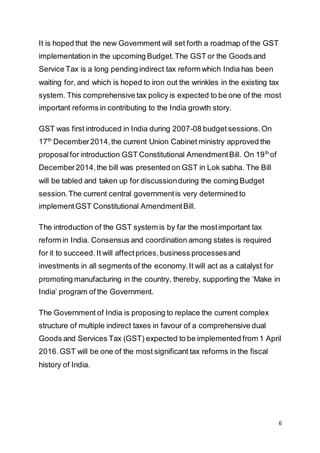 6
It is hoped that the new Government will set forth a roadmap of the GST
implementation in the upcoming Budget.The GST or the Goods and
Service Tax is a long pending indirect tax reform which India has been
waiting for, and which is hoped to iron out the wrinkles in the existing tax
system. This comprehensive tax policy is expected to be one of the most
important reforms in contributing to the India growth story.
GST was first introduced in India during 2007-08 budget sessions.On
17th
December2014,the current Union Cabinet ministry approved the
proposalfor introduction GST Constitutional AmendmentBill. On 19th
of
December2014,the bill was presented on GST in Lok sabha. The Bill
will be tabled and taken up for discussionduring the coming Budget
session.The current central governmentis very determined to
implementGST Constitutional AmendmentBill.
The introduction of the GST system is by far the mostimportant tax
reform in India. Consensus and coordination among states is required
for it to succeed. It will affectprices,business processesand
investments in all segments of the economy.It will act as a catalyst for
promoting manufacturing in the country, thereby, supporting the ‘Make in
India’ program of the Government.
The Government of India is proposing to replace the current complex
structure of multiple indirect taxes in favour of a comprehensive dual
Goods and Services Tax (GST) expected to be implemented from 1 April
2016.GST will be one of the most significant tax reforms in the fiscal
history of India.
 