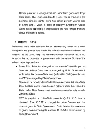 9
Capital gain tax is categorized into short-term gains and long-
term gains. The Long-term Capital Gains Tax is charged if the
capital assets are kept for more than certain period 1 year in case
of share and 3 years in case of property. Short-term Capital
Gains Tax is applicable if these assets are held for less than the
above-mentioned period.
 Indirect Taxes:
An indirect tax is a tax collected by an intermediary (such as a retail
store) from the person who bears the ultimate economic burden of the
tax (such as the consumer). The intermediary later files a tax return and
forwards the tax proceeds to government with the return. Some of the
indirect taxes imposed are:
 Sales Tax: Sales tax charged on the sales of movable goods.
Sale tax on Inter State sale is charged by Union Government,
while sales tax on intra-State sale (sale within State) (now termed
as VAT) is charged by State Government.
Sales can be broadly classified inthree categories.(a) Inter-State
Sale (b) Sale during import/export (c) Intra-State (i.e. within the
State) sale. State Government can impose sales tax only on sale
within the State.
CST is payable on inter-State sales is @ 2%, if C form is
obtained. Even if CST is charged by Union Government, the
revenue goes to State Government. State from which movement
of goods commences gets revenue. CST Act is administered by
State Government.
 