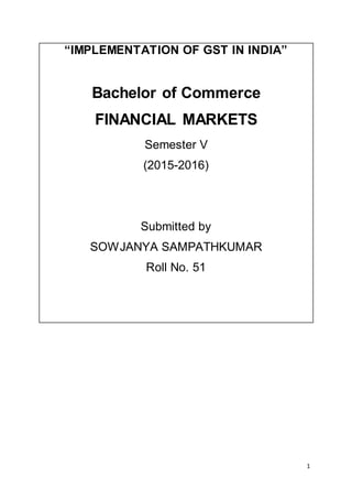 1
“IMPLEMENTATION OF GST IN INDIA”
Bachelor of Commerce
FINANCIAL MARKETS
Semester V
(2015-2016)
Submitted by
SOWJANYA SAMPATHKUMAR
Roll No. 51
 