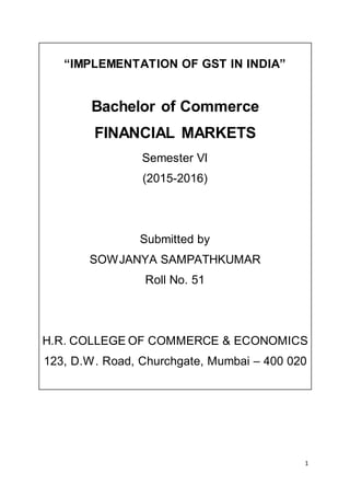 1
“IMPLEMENTATION OF GST IN INDIA”
Bachelor of Commerce
FINANCIAL MARKETS
Semester VI
(2015-2016)
Submitted by
SOWJANYA SAMPATHKUMAR
Roll No. 51
H.R. COLLEGE OF COMMERCE & ECONOMICS
123, D.W. Road, Churchgate, Mumbai – 400 020
 