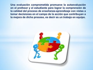 Una evaluación comprometida promueve la autoevaluación
en el profesor y el estudiante para lograr la comprensión de
la calidad del proceso de enseñanza-aprendizaje con vistas a
tomar decisiones en el campo de la acción que contribuyan a
la mejora de dicho proceso, es decir es un trabajo en equipo.
 