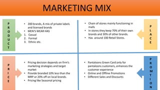 MARKETING MIX
P
R
O
D
U
C
T
P
R
I
C
E
P
L
A
C
E
P
R
O
M
T
I
O
N
• 200 brands, A mix of private labels
and licensed brands
• MEN’S WEAR HAS
1. Casual
2. Formal
3. Ethnic etc.
• Pricing decision depends on firm’s
marketing strategies and target
market
• Provide branded 10% less than the
MRP or 20% off on local brands.
• Pricing like Seasonal pricing
• Pantaloons Green Card only for
pantaloons customers, enhances the
customer experience
• Online and Offline Promotions
• Different Sales and Discounts
• Chain of stores mainly functioning in
malls
• In stores they keep 70% of their own
brands and 30% of other brands.
• Has around 100 Retail Stores.
 