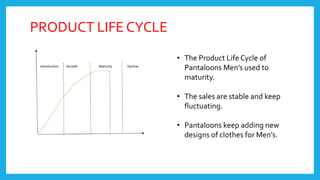 PRODUCT LIFE CYCLE
• The Product Life Cycle of
Pantaloons Men’s used to
maturity.
• The sales are stable and keep
fluctuating.
• Pantaloons keep adding new
designs of clothes for Men’s.
 