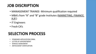 JOB DISCRIPTION
• MANAGEMENT TRAINEE- Minimum qualification required
• MBA’s from “A” and “B” grade Institutes (MARKETING, FINANCE,
H.R.)
• IT Engineers
• Fresh CA’s
SELECTION PROCESS
• STANDARD APPLICATION FORM:
• LETTER OF APPOINTMENT
• SERVICE AGREEMENT
• ANTECEDENT VERIFICATION
 