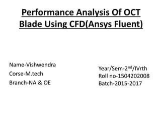 Performance Analysis Of OCT
Blade Using CFD(Ansys Fluent)
Name-Vishwendra
Corse-M.tech
Branch-NA & OE
Year/Sem-2nd/IVrth
Roll no-1504202008
Batch-2015-2017
 