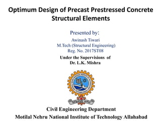 Optimum Design of Precast Prestressed Concrete
Structural Elements
Civil Engineering Department
Motilal Nehru National Institute of Technology Allahabad
Presented by:
Awinash Tiwari
M.Tech (Structural Engineering)
Reg. No. 2017ST08
Under the Supervisions of
Dr. L.K. Mishra
 