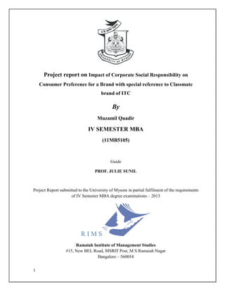 Project report on Impact of Corporate Social Responsibility on
    Consumer Preference for a Brand with special reference to Classmate
                                      brand of ITC

                                            By
                                    Muzamil Quadir

                               IV SEMESTER MBA
                                       (11MB5105)



                                           Guide

                                   PROF. JULIE SUNIL



Project Report submitted to the University of Mysore in partial fulfilment of the requirements
                     of IV Semester MBA degree examinations – 2013




                           RIMS
                       Ramaiah Institute of Management Studies
                  #15, New BEL Road, MSRIT Post, M S Ramaiah Nagar
                                 Bangalore – 560054


1
 