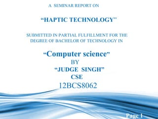 Page 1 
A SEMINAR REPORT ON 
“HAPTIC TECHNOLOGY” 
SUBMITTED IN PARTIAL FULFILLMENT FOR THE 
DEGREE OF BACHELOR OF TECHNOLOGY IN 
“Computer science” 
BY 
“JUDGE SINGH” 
CSE 
12BCS8062 
 