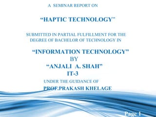   A  SEMINAR REPORT ON   “ HAPTIC TECHNOLOGY ”   SUBMITTED IN PARTIAL FULFILLMENT FOR THE   DEGREE OF BACHELOR OF TECHNOLOGY IN    “INFORMATION TECHNOLOGY”   BY    “ANJALI  A. SHAH”   IT-3 UNDER THE GUIDANCE OF         PROF.PRAKASH KHELAGE 