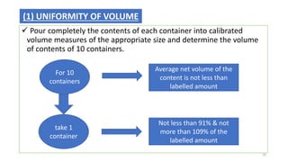  Pour completely the contents of each container into calibrated
volume measures of the appropriate size and determine the volume
of contents of 10 containers.
(1) UNIFORMITY OF VOLUME
For 10
containers
Average net volume of the
content is not less than
labelled amount
take 1
container
Not less than 91% & not
more than 109% of the
labelled amount
10
 