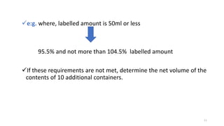 e:g. where, labelled amount is 50ml or less
95.5% and not more than 104.5% labelled amount
If these requirements are not met, determine the net volume of the
contents of 10 additional containers.
11
 