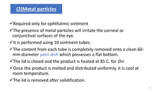 Required only for ophthalmic ointment
The presence of metal particles will irritate the corneal or
conjunctival surfaces of the eye.
It is performed using 10 ointment tubes.
The content from each tube is completely removed onto a clean 60-
mm-diameter petri dish which possesses a flat bottom.
The lid is closed and the product is heated at 85 C. for 2hr.
Once the product is melted and distributed uniformly, it is cool at
room temperature.
The lid is removed after solidification.
(2)Metal particles
12
 