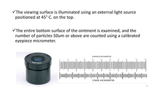 The viewing surface is illuminated using an external light source
positioned at 45° C. on the top.
The entire bottom surface of the ointment is examined, and the
number of particles 50um or above are counted using a calibrated
eyepiece micrometer.
13
 
