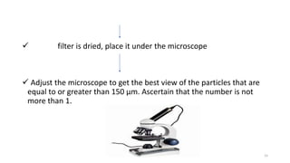  filter is dried, place it under the microscope
 Adjust the microscope to get the best view of the particles that are
equal to or greater than 150 µm. Ascertain that the number is not
more than 1.
15
 