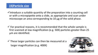 Introduce a suitable quantity of the preparation into a counting cell
or with a micropipette onto a slide, as appropriate and scan under
microscope an area corresponding to 10 µg of the solid phase.
 For practical reasons, it is recommended that the whole sample is
first scanned at low magnification (e.g. 50X) particles greater than 25
µm are identified.
 These larger particles can then be measured at a
larger magnification (e.g. 400X)
(4)Particle size
16
 