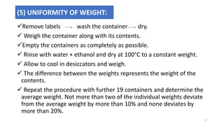 Remove labels wash the container dry.
 Weigh the container along with its contents.
Empty the containers as completely as possible.
 Rinse with water + ethanol and dry at 100°C to a constant weight.
 Allow to cool in desiccators and weigh.
 The difference between the weights represents the weight of the
contents.
 Repeat the procedure with further 19 containers and determine the
average weight. Not more than two of the individual weights deviate
from the average weight by more than 10% and none deviates by
more than 20%.
(5) UNIFORMITY OF WEIGHT:
17
 