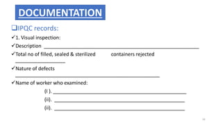 IPQC records:
1. Visual inspection:
Description ________________________________________________________
Total no of filled, sealed & sterilized containers rejected
__________________
Nature of defects
____________________________________________________
Name of worker who examined:
(I ). ________________________________________________
(ii). _______________________________________________
(ii). _______________________________________________
DOCUMENTATION
18
 