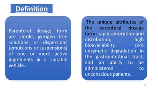 Parenteral dosage form
are sterile, pyrogen free
solutions or dispersions
(emulsions or suspensions)
of one or more active
ingredients in a suitable
vehicle.
The unique attributes of
the parenteral dosage
form: rapid absorption and
distribution, high
bioavailability, zero
enzymatic degradation in
the gastrointestinal tract,
and an ability to be
administered to
unconscious patients.
Definition
23
 