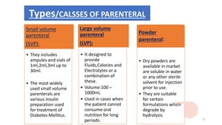 Types/CALSSES OF PARENTERAL
• They includes
ampules and vials of
1ml,2ml,3ml up to
30ml.
• The most widely
used small volume
parenterals are
various insulin
preparation used
for treatment of
Diabetes Mellitus.
Small volume
parenteral
(SVP):
• It designed to
provide
Fluids,Calories and
Electrolytes or a
combination of
these.
• Volume:100 –
1000mL
• Used in cases when
the patient cannot
consume oral
nutrition for long
periods.
Large volume
parenteral
(LVP):
• Dry powders are
available in market
are soluble in water
or any other sterile
solvent for injection
prior to use.
• They are suitable
for certain
formulations which
degrade by
hydrolysis.
Powder
parenteral:
25
 
