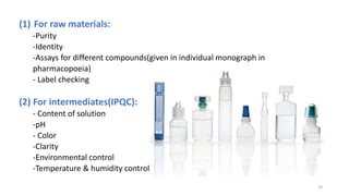 (1) For raw materials:
-Purity
-Identity
-Assays for different compounds(given in individual monograph in
pharmacopoeia)
- Label checking
(2) For intermediates(IPQC):
- Content of solution
-pH
- Color
-Clarity
-Environmental control
-Temperature & humidity control
29
 