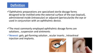 Ophthalmic preparations are specialized sterile dosage forms
designed to be instilled onto the external surface of the eye (topical),
administered inside (intraocular) or adjacent (periocular)to the eye or
used in conjunction with an ophthalmic device.
The most commonly employed ophthalmic dosage forms are
solutions , suspension and ointments
Newest: gels, gel-forming solution , ocular inserts , intravitreal
injection and implants.
Definition
3
 