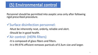 Personnel should be permitted into aseptic area only after following
rigid prescribed procedure.
Surface disinfection personnel:
-Must be inherently neat, orderly, reliable and alert.
-Should be in good health.
Air control: (HEPA filters)
-It is composed of glass fibers and filters.
-It is 99.97% efficient removes particals of 0.3um size and larger.
(5) Environmental control
35
 