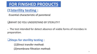 (1)sterility testing :
-Essential characteristic of parenteral
WHAT DO YOU UNDERSTAND BY STERILITY?
- The test intended for detect absence of viable forms of microbes in
preparation.
Steps for sterility testing :
(1)Direct transfer method:
(2)membrane filtration method:
FOR FINISHED PRODUCTS
38
 