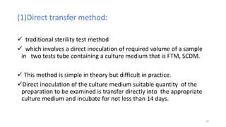 (1)Direct transfer method:
 traditional sterility test method
 which involves a direct inoculation of required volume of a sample
in two tests tube containing a culture medium that is FTM, SCDM.
 This method is simple in theory but difficult in practice.
Direct inoculation of the culture medium suitable quantity of the
preparation to be examined is transfer directly into the appropriate
culture medium and incubate for not less than 14 days.
39
 