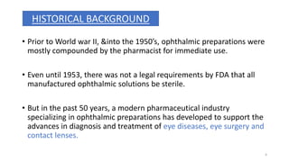 • Prior to World war II, &into the 1950’s, ophthalmic preparations were
mostly compounded by the pharmacist for immediate use.
• Even until 1953, there was not a legal requirements by FDA that all
manufactured ophthalmic solutions be sterile.
• But in the past 50 years, a modern pharmaceutical industry
specializing in ophthalmic preparations has developed to support the
advances in diagnosis and treatment of eye diseases, eye surgery and
contact lenses.
HISTORICAL BACKGROUND
4
 