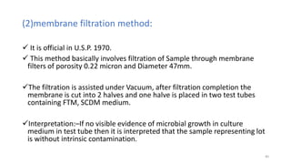 (2)membrane filtration method:
 It is official in U.S.P. 1970.
 This method basically involves filtration of Sample through membrane
filters of porosity 0.22 micron and Diameter 47mm.
The filtration is assisted under Vacuum, after filtration completion the
membrane is cut into 2 halves and one halve is placed in two test tubes
containing FTM, SCDM medium.
Interpretation:–If no visible evidence of microbial growth in culture
medium in test tube then it is interpreted that the sample representing lot
is without intrinsic contamination.
40
 
