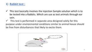 1) Rabbit test :
 This test basically involves the injection Sample solution which is to
be tested into a Rabbits. Which are use as test animals through ear
vein.
 This test is performed in separate area designed solely for this
purpose under environmental conditions similar to animal house should
be free from disturbances that likely to excite them.
42
 