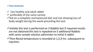 Test Animals:
 Use healthy and adult rabbit
 preferably of the same variety
fed on a complete and balanced diet and not showing loss of
body weight during the week preceding the test.
Initially this test is performed on 3 Rabbits but if required results
are not obtained this test is repeated on 5 additional Rabbits
with same sample solution administer to initial 3 rabbit.
Then Rectal temperature is recorded at 1,2,3 hrs. subsequent to
injection.
43
 
